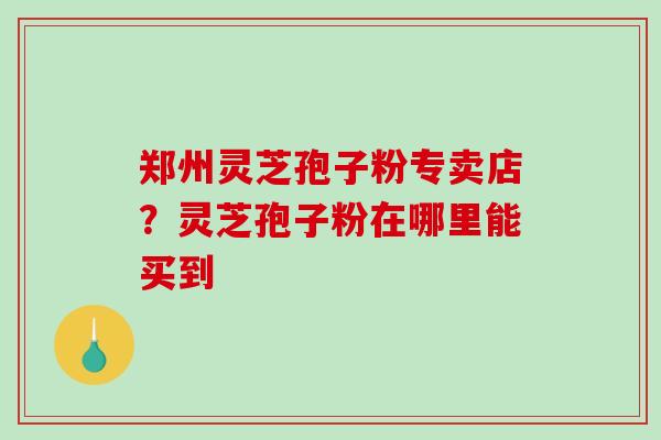 郑州灵芝孢子粉专卖店?灵芝孢子粉在哪里能买到-第1张图片-破壁灵芝孢子粉研究指南 郑州灵芝孢子粉专卖店?灵芝孢子粉在哪里能买到-第1张图片-破壁灵芝孢子粉研究指南