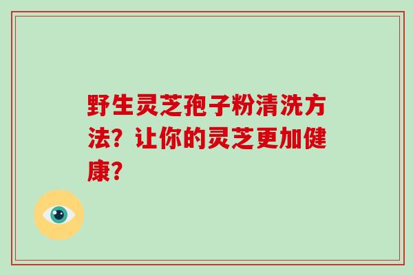 野生灵芝孢子粉清洗方法?让你的灵芝更加健康?-第1张图片-破壁灵芝孢子粉研究指南 野生灵芝孢子粉清洗方法?让你的灵芝更加健康?-第1张图片-破壁灵芝孢子粉研究指南