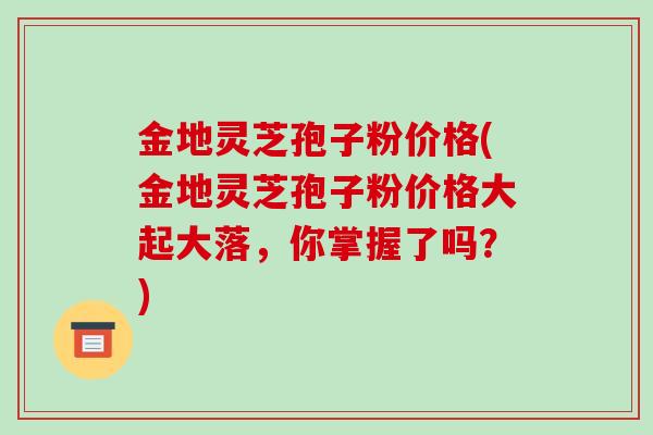 金地灵芝孢子粉价格(金地灵芝孢子粉价格大起大落,你掌握了吗?)-第1张图片-破壁灵芝孢子粉研究指南 金地灵芝孢子粉价格(金地灵芝孢子粉价格大起大落,你掌握了吗?)-第1张图片-破壁灵芝孢子粉研究指南