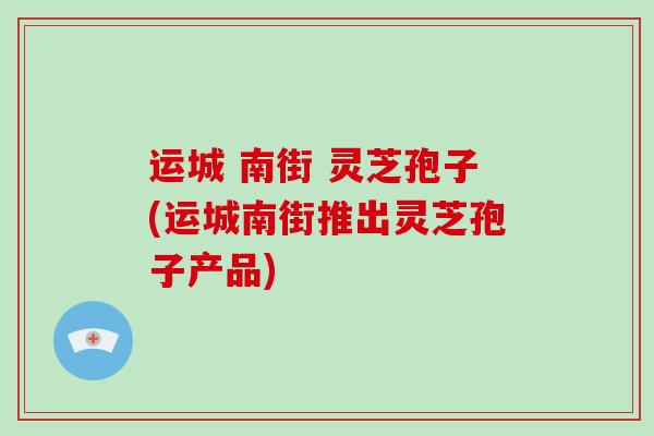 运城 南街 灵芝孢子(运城南街推出灵芝孢子产品)-第1张图片-破壁灵芝孢子粉研究指南 运城 南街 灵芝孢子(运城南街推出灵芝孢子产品)-第1张图片-破壁灵芝孢子粉研究指南