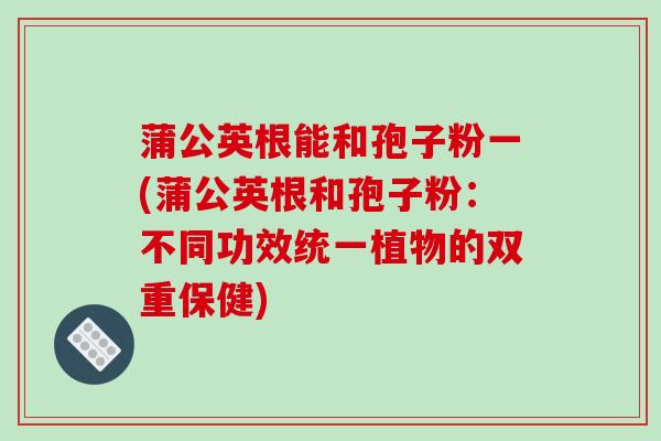 蒲公英根能和孢子粉一(蒲公英根和孢子粉:不同功效统一植物的双重保健)-第1张图片-破壁灵芝孢子粉研究指南 蒲公英根能和孢子粉一(蒲公英根和孢子粉:不同功效统一植物的双重保健)-第1张图片-破壁灵芝孢子粉研究指南