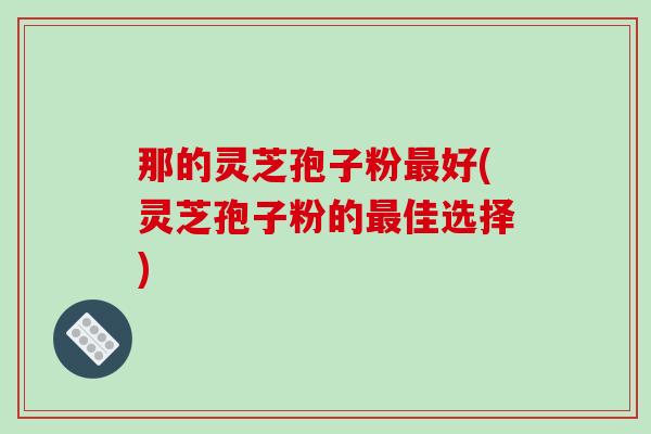 那的灵芝孢子粉最好(灵芝孢子粉的最佳选择)-第1张图片-破壁灵芝孢子粉研究指南 那的灵芝孢子粉最好(灵芝孢子粉的最佳选择)-第1张图片-破壁灵芝孢子粉研究指南