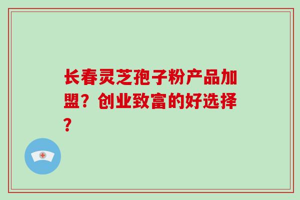 长春灵芝孢子粉产品加盟?创业致富的好选择?-第1张图片-破壁灵芝孢子粉研究指南 长春灵芝孢子粉产品加盟?创业致富的好选择?-第1张图片-破壁灵芝孢子粉研究指南
