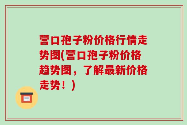 营口孢子粉价格行情走势图(营口孢子粉价格趋势图,了解最新价格走势!)-第1张图片-破壁灵芝孢子粉研究指南 营口孢子粉价格行情走势图(营口孢子粉价格趋势图,了解最新价格走势!)-第1张图片-破壁灵芝孢子粉研究指南