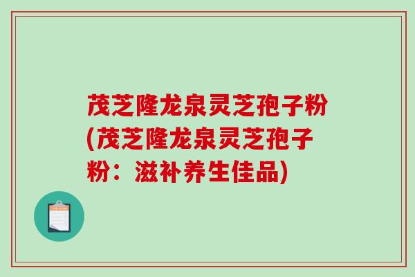 茂芝隆龙泉灵芝孢子粉(茂芝隆龙泉灵芝孢子粉：滋补养生佳品)-第1张图片-破壁灵芝孢子粉研究指南