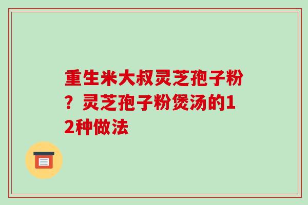 重生米大叔灵芝孢子粉？灵芝孢子粉煲汤的12种做法-第1张图片-破壁灵芝孢子粉研究指南