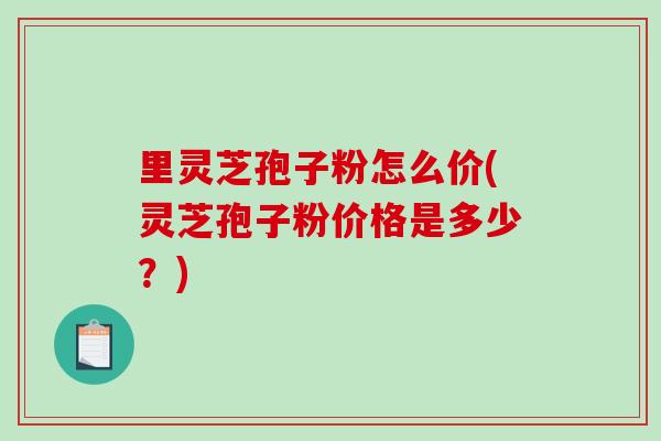 里灵芝孢子粉怎么价(灵芝孢子粉价格是多少？)-第1张图片-破壁灵芝孢子粉研究指南
