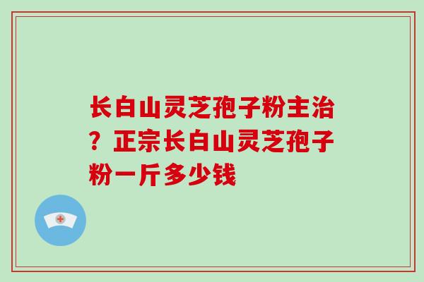 长白山灵芝孢子粉主治?正宗长白山灵芝孢子粉一斤多少钱-第1张图片-破壁灵芝孢子粉研究指南 长白山灵芝孢子粉主治?正宗长白山灵芝孢子粉一斤多少钱-第1张图片-破壁灵芝孢子粉研究指南