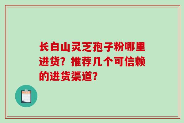 长白山灵芝孢子粉哪里进货？推荐几个可信赖的进货渠道？-第1张图片-破壁灵芝孢子粉研究指南