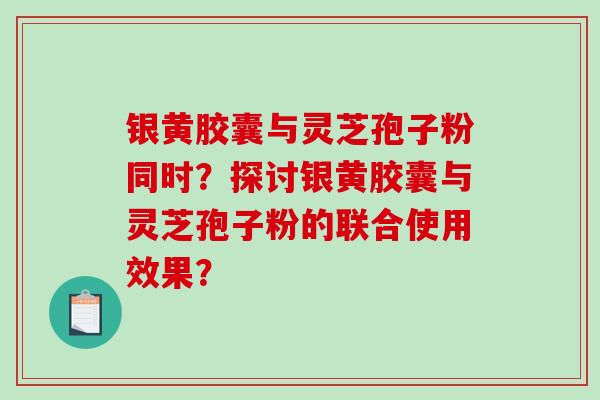 银黄胶囊与灵芝孢子粉同时？探讨银黄胶囊与灵芝孢子粉的联合使用效果？-第1张图片-破壁灵芝孢子粉研究指南