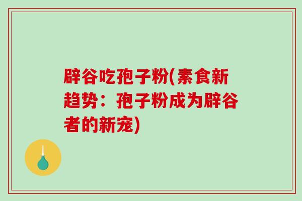 辟谷吃孢子粉(素食新趋势:孢子粉成为辟谷者的新宠)-第1张图片-破壁灵芝孢子粉研究指南 辟谷吃孢子粉(素食新趋势:孢子粉成为辟谷者的新宠)-第1张图片-破壁灵芝孢子粉研究指南