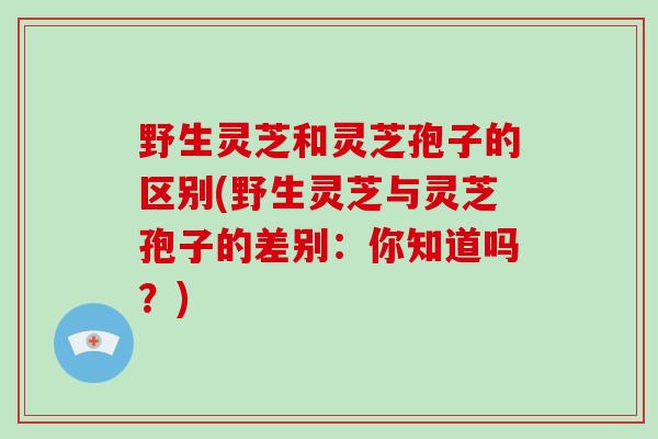 野生灵芝和灵芝孢子的区别(野生灵芝与灵芝孢子的差别:你知道吗?)-第1张图片-破壁灵芝孢子粉研究指南 野生灵芝和灵芝孢子的区别(野生灵芝与灵芝孢子的差别:你知道吗?)-第1张图片-破壁灵芝孢子粉研究指南