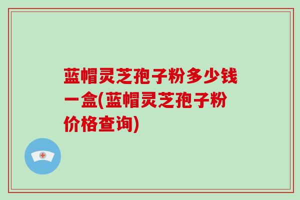 蓝帽灵芝孢子粉多少钱一盒(蓝帽灵芝孢子粉价格查询)-第1张图片-破壁灵芝孢子粉研究指南 蓝帽灵芝孢子粉多少钱一盒(蓝帽灵芝孢子粉价格查询)-第1张图片-破壁灵芝孢子粉研究指南