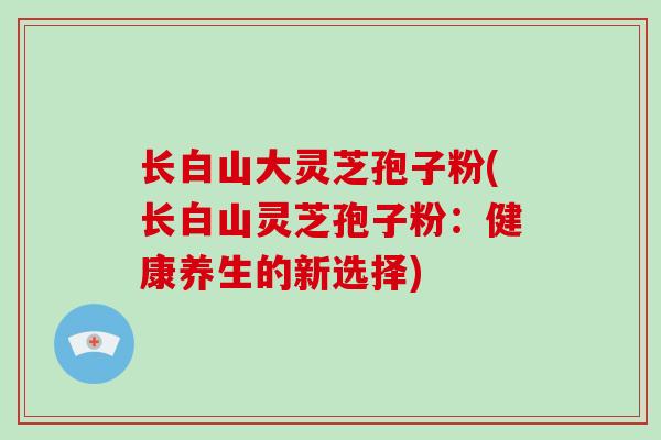 长白山大灵芝孢子粉(长白山灵芝孢子粉:健康养生的新选择)-第1张图片-破壁灵芝孢子粉研究指南 长白山大灵芝孢子粉(长白山灵芝孢子粉:健康养生的新选择)-第1张图片-破壁灵芝孢子粉研究指南