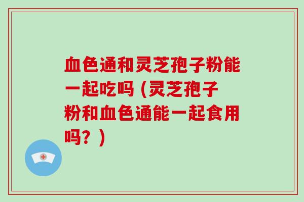 血色通和灵芝孢子粉能一起吃吗 (灵芝孢子粉和血色通能一起食用吗?)-第1张图片-破壁灵芝孢子粉研究指南 血色通和灵芝孢子粉能一起吃吗 (灵芝孢子粉和血色通能一起食用吗?)-第1张图片-破壁灵芝孢子粉研究指南