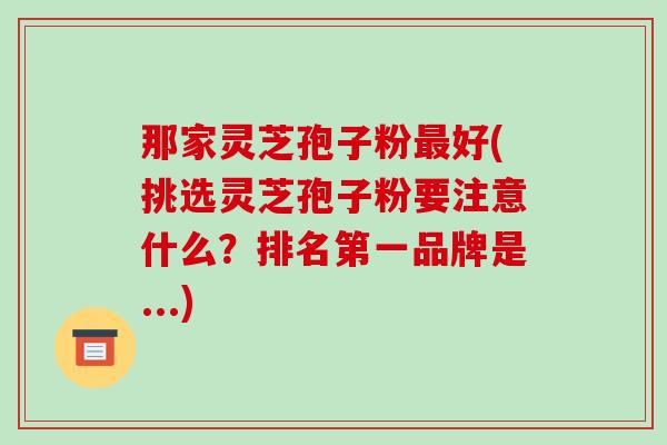 那家灵芝孢子粉最好(挑选灵芝孢子粉要注意什么?排名第一品牌是...)-第1张图片-破壁灵芝孢子粉研究指南 那家灵芝孢子粉最好(挑选灵芝孢子粉要注意什么?排名第一品牌是...)-第1张图片-破壁灵芝孢子粉研究指南