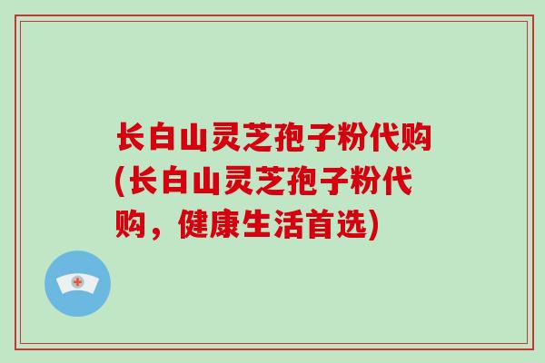 长白山灵芝孢子粉代购(长白山灵芝孢子粉代购,健康生活首选)-第1张图片-破壁灵芝孢子粉研究指南 长白山灵芝孢子粉代购(长白山灵芝孢子粉代购,健康生活首选)-第1张图片-破壁灵芝孢子粉研究指南