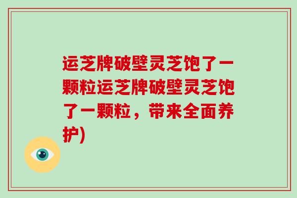 运芝牌破壁灵芝饱了一颗粒运芝牌破壁灵芝饱了一颗粒,带来全面养护)-第1张图片-破壁灵芝孢子粉研究指南 运芝牌破壁灵芝饱了一颗粒运芝牌破壁灵芝饱了一颗粒,带来全面养护)-第1张图片-破壁灵芝孢子粉研究指南