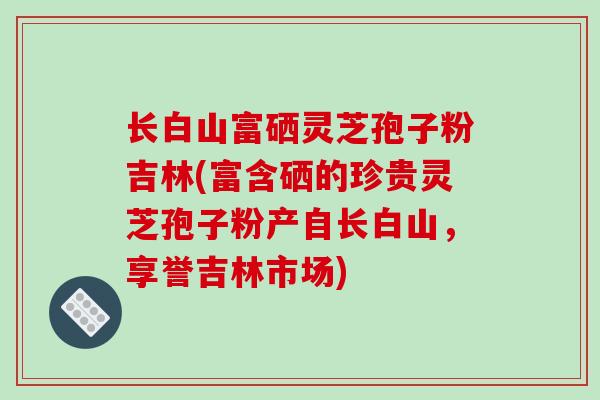 长白山富硒灵芝孢子粉吉林(富含硒的珍贵灵芝孢子粉产自长白山,享誉吉林市场)-第1张图片-破壁灵芝孢子粉研究指南 长白山富硒灵芝孢子粉吉林(富含硒的珍贵灵芝孢子粉产自长白山,享誉吉林市场)-第1张图片-破壁灵芝孢子粉研究指南
