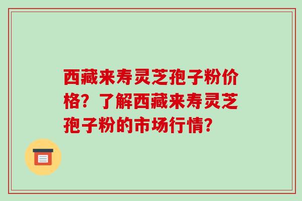 西藏来寿灵芝孢子粉价格?了解西藏来寿灵芝孢子粉的市场行情?-第1张图片-破壁灵芝孢子粉研究指南 西藏来寿灵芝孢子粉价格?了解西藏来寿灵芝孢子粉的市场行情?-第1张图片-破壁灵芝孢子粉研究指南