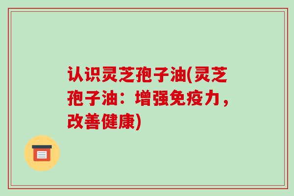 认识灵芝孢子油(灵芝孢子油:增强免疫力,改善健康)-第1张图片-破壁灵芝孢子粉研究指南 认识灵芝孢子油(灵芝孢子油:增强免疫力,改善健康)-第1张图片-破壁灵芝孢子粉研究指南