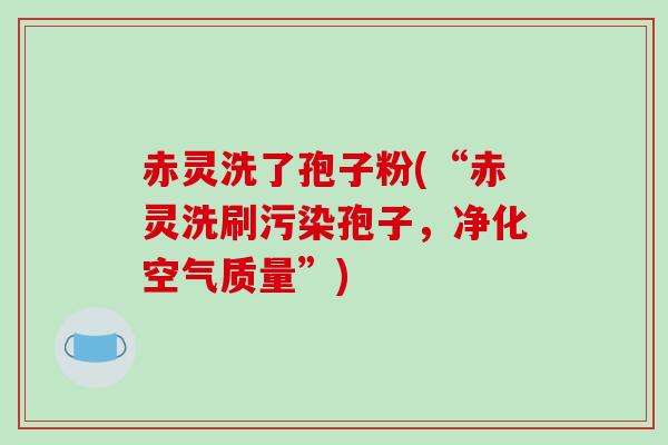 赤灵洗了孢子粉(“赤灵洗刷污染孢子，净化空气质量”)-第1张图片-破壁灵芝孢子粉研究指南