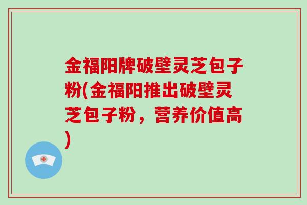 金福阳牌破壁灵芝包子粉(金福阳推出破壁灵芝包子粉，营养价值高)-第1张图片-破壁灵芝孢子粉研究指南