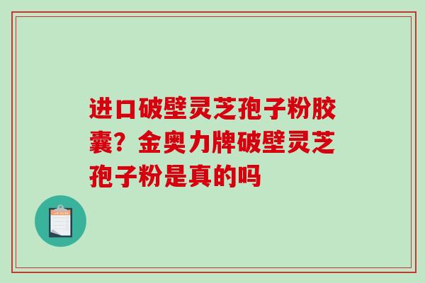 进口破壁灵芝孢子粉胶囊？金奥力牌破壁灵芝孢子粉是真的吗-第1张图片-破壁灵芝孢子粉研究指南