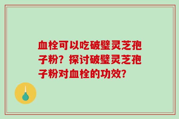 血栓可以吃破璧灵芝孢子粉？探讨破璧灵芝孢子粉对血栓的功效？-第1张图片-破壁灵芝孢子粉研究指南