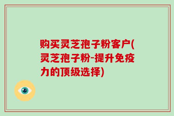 购买灵芝孢子粉客户(灵芝孢子粉-提升免疫力的顶级选择)-第1张图片-破壁灵芝孢子粉研究指南 购买灵芝孢子粉客户(灵芝孢子粉-提升免疫力的顶级选择)-第1张图片-破壁灵芝孢子粉研究指南