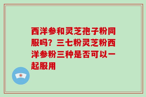 西洋参和灵芝孢子粉同服吗?三七粉灵芝粉西洋参粉三种是否可以一起服用-第1张图片-破壁灵芝孢子粉研究指南 西洋参和灵芝孢子粉同服吗?三七粉灵芝粉西洋参粉三种是否可以一起服用-第1张图片-破壁灵芝孢子粉研究指南