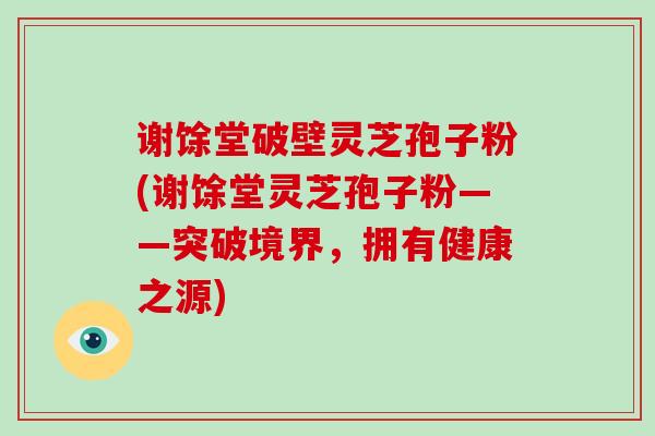 谢馀堂破壁灵芝孢子粉(谢馀堂灵芝孢子粉——突破境界，拥有健康之源)-第1张图片-破壁灵芝孢子粉研究指南