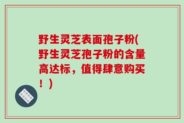 野生灵芝表面孢子粉(野生灵芝孢子粉的含量高达标，值得肆意购买！)-第1张图片-破壁灵芝孢子粉研究指南