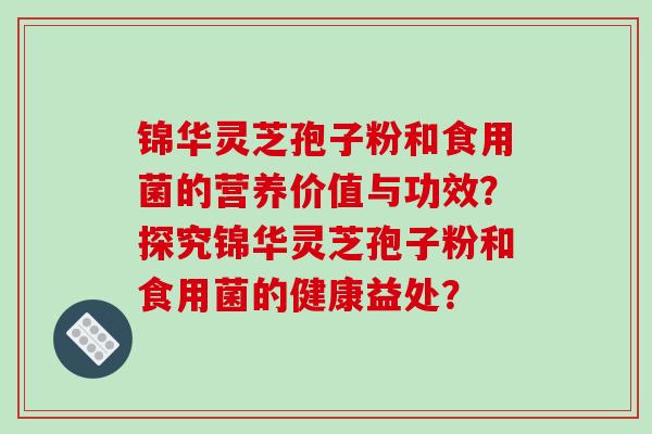 锦华灵芝孢子粉和食用菌的营养价值与功效？探究锦华灵芝孢子粉和食用菌的健康益处？-第1张图片-破壁灵芝孢子粉研究指南