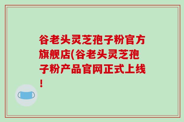谷老头灵芝孢子粉官方旗舰店(谷老头灵芝孢子粉产品官网正式上线!-第1张图片-破壁灵芝孢子粉研究指南 谷老头灵芝孢子粉官方旗舰店(谷老头灵芝孢子粉产品官网正式上线!-第1张图片-破壁灵芝孢子粉研究指南