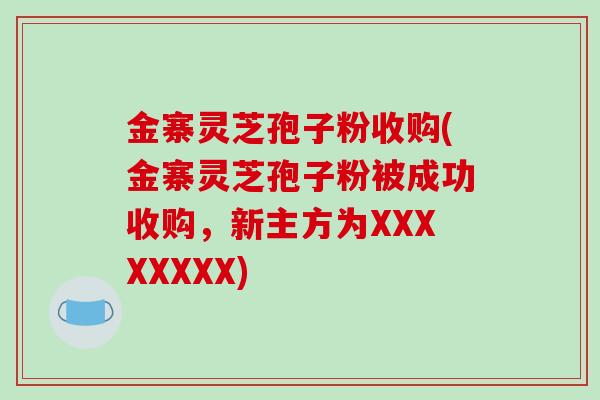 金寨灵芝孢子粉收购(金寨灵芝孢子粉被成功收购,新主方为XXXXXXXX)-第1张图片-破壁灵芝孢子粉研究指南 金寨灵芝孢子粉收购(金寨灵芝孢子粉被成功收购,新主方为XXXXXXXX)-第1张图片-破壁灵芝孢子粉研究指南