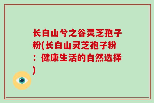长白山兮之谷灵芝孢子粉(长白山灵芝孢子粉:健康生活的自然选择)-第1张图片-破壁灵芝孢子粉研究指南 长白山兮之谷灵芝孢子粉(长白山灵芝孢子粉:健康生活的自然选择)-第1张图片-破壁灵芝孢子粉研究指南