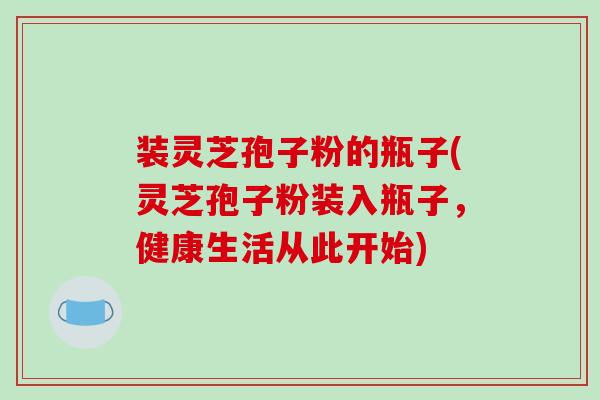 装灵芝孢子粉的瓶子(灵芝孢子粉装入瓶子，健康生活从此开始)-第1张图片-破壁灵芝孢子粉研究指南