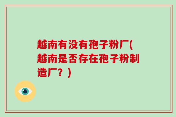 越南有没有孢子粉厂(越南是否存在孢子粉制造厂?)-第1张图片-破壁灵芝孢子粉研究指南 越南有没有孢子粉厂(越南是否存在孢子粉制造厂?)-第1张图片-破壁灵芝孢子粉研究指南