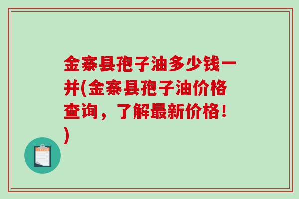 金寨县孢子油多少钱一并(金寨县孢子油价格查询,了解最新价格!)-第1张图片-破壁灵芝孢子粉研究指南 金寨县孢子油多少钱一并(金寨县孢子油价格查询,了解最新价格!)-第1张图片-破壁灵芝孢子粉研究指南