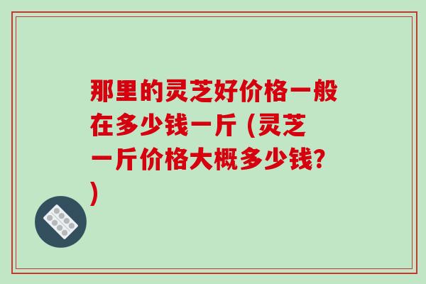 那里的灵芝好价格一般在多少钱一斤 (灵芝一斤价格大概多少钱?)-第1张图片-破壁灵芝孢子粉研究指南 那里的灵芝好价格一般在多少钱一斤 (灵芝一斤价格大概多少钱?)-第1张图片-破壁灵芝孢子粉研究指南