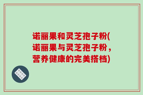 诺丽果和灵芝孢子粉(诺丽果与灵芝孢子粉,营养健康的完美搭档)-第1张图片-破壁灵芝孢子粉研究指南 诺丽果和灵芝孢子粉(诺丽果与灵芝孢子粉,营养健康的完美搭档)-第1张图片-破壁灵芝孢子粉研究指南