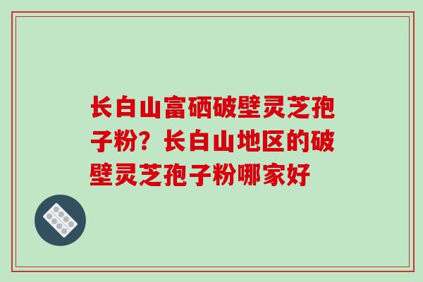 长白山富硒破壁灵芝孢子粉？长白山地区的破壁灵芝孢子粉哪家好-第1张图片-破壁灵芝孢子粉研究指南