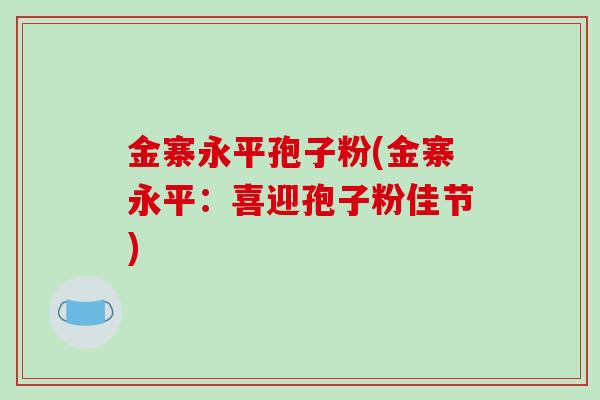 金寨永平孢子粉(金寨永平:喜迎孢子粉佳节)-第1张图片-破壁灵芝孢子粉研究指南 金寨永平孢子粉(金寨永平:喜迎孢子粉佳节)-第1张图片-破壁灵芝孢子粉研究指南