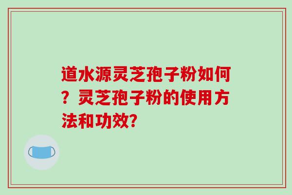 道水源灵芝孢子粉如何？灵芝孢子粉的使用方法和功效？-第1张图片-破壁灵芝孢子粉研究指南