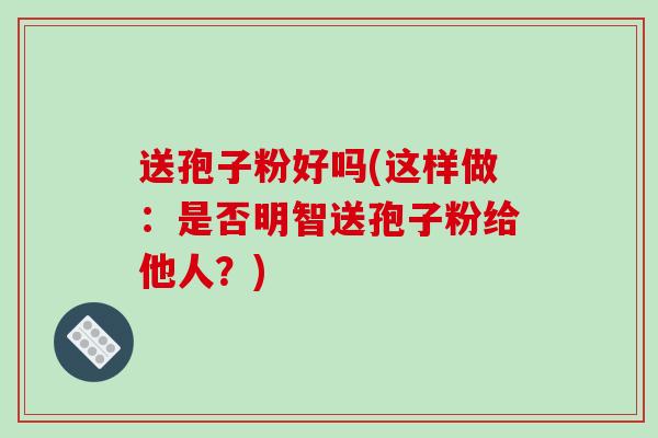 送孢子粉好吗(这样做：是否明智送孢子粉给他人？)-第1张图片-破壁灵芝孢子粉研究指南