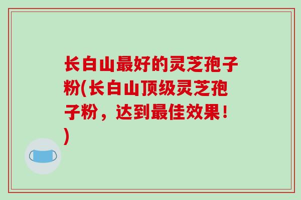 长白山最好的灵芝孢子粉(长白山顶级灵芝孢子粉,达到最佳效果!)-第1张图片-破壁灵芝孢子粉研究指南 长白山最好的灵芝孢子粉(长白山顶级灵芝孢子粉,达到最佳效果!)-第1张图片-破壁灵芝孢子粉研究指南