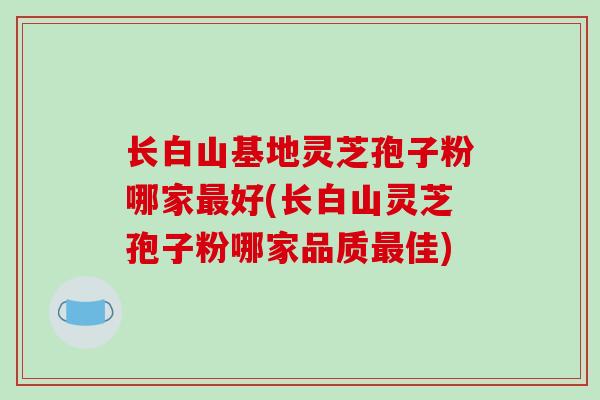 长白山基地灵芝孢子粉哪家最好(长白山灵芝孢子粉哪家品质最佳)-第1张图片-破壁灵芝孢子粉研究指南 长白山基地灵芝孢子粉哪家最好(长白山灵芝孢子粉哪家品质最佳)-第1张图片-破壁灵芝孢子粉研究指南