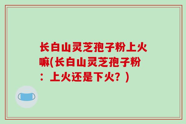 长白山灵芝孢子粉上火嘛(长白山灵芝孢子粉:上火还是下火?)-第1张图片-破壁灵芝孢子粉研究指南 长白山灵芝孢子粉上火嘛(长白山灵芝孢子粉:上火还是下火?)-第1张图片-破壁灵芝孢子粉研究指南