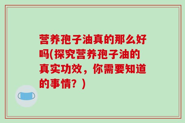 营养孢子油真的那么好吗(探究营养孢子油的真实功效,你需要知道的事情?)-第1张图片-破壁灵芝孢子粉研究指南 营养孢子油真的那么好吗(探究营养孢子油的真实功效,你需要知道的事情?)-第1张图片-破壁灵芝孢子粉研究指南